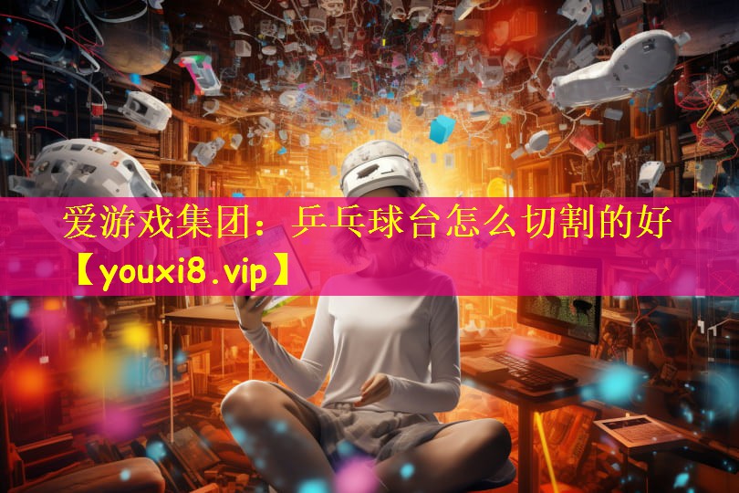 爱游戏集团：乒乓球台怎么切割的好