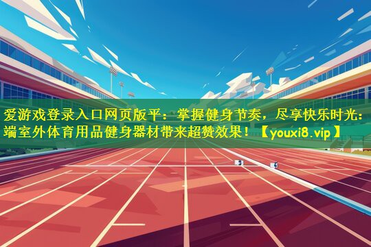 爱游戏登录入口网页版平：掌握健身节奏，尽享快乐时光：高端室外体育用品健身器材带来超赞效果！